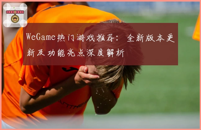 WeGame热门游戏推荐：全新版本更新及功能亮点深度解析