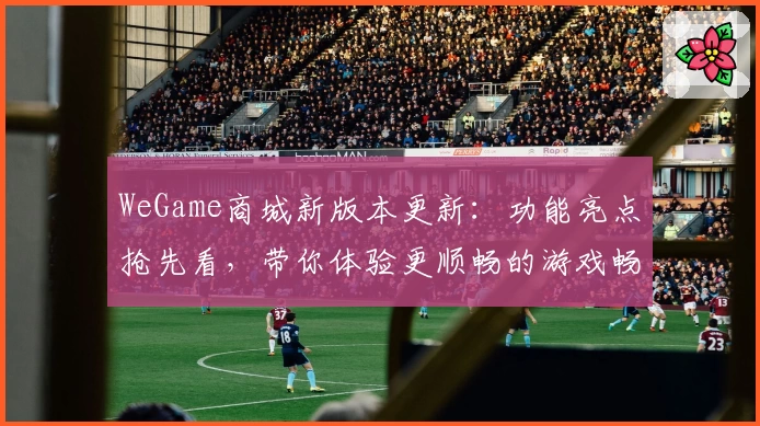 WeGame商城新版本更新：功能亮点抢先看，带你体验更顺畅的游戏畅玩平台