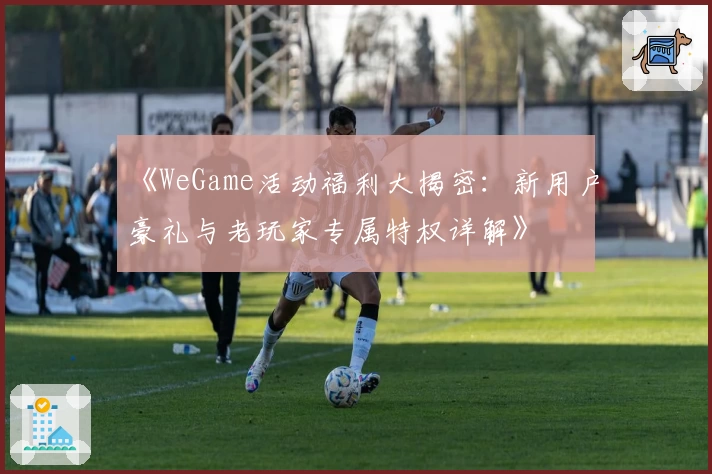 《WeGame活动福利大揭密：新用户豪礼与老玩家专属特权详解》