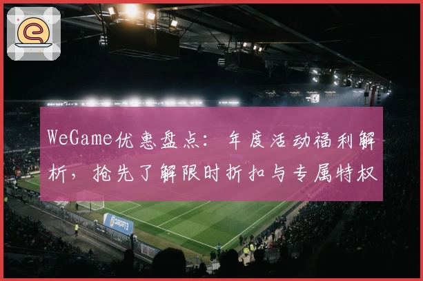 WeGame优惠盘点：年度活动福利解析，抢先了解限时折扣与专属特权