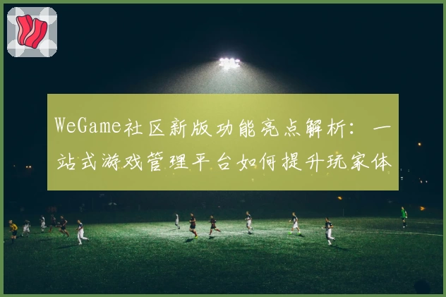 WeGame社区新版功能亮点解析：一站式游戏管理平台如何提升玩家体验