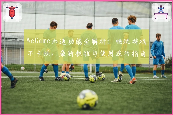 WeGame加速功能全解析：畅玩游戏不卡顿，最新教程与使用技巧指南