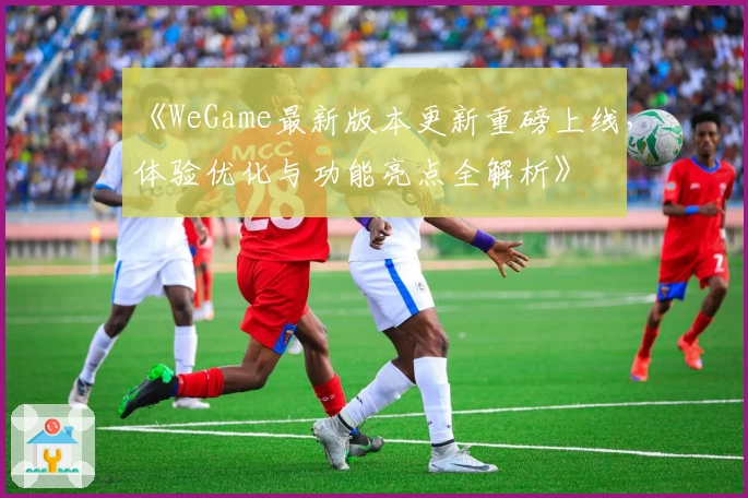 《WeGame最新版本更新重磅上线，体验优化与功能亮点全解析》