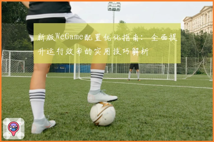 新版WeGame配置优化指南：全面提升运行效率的实用技巧解析