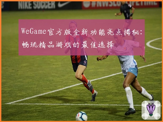 WeGame官方版全新功能亮点揭秘:畅玩精品游戏的最佳选择