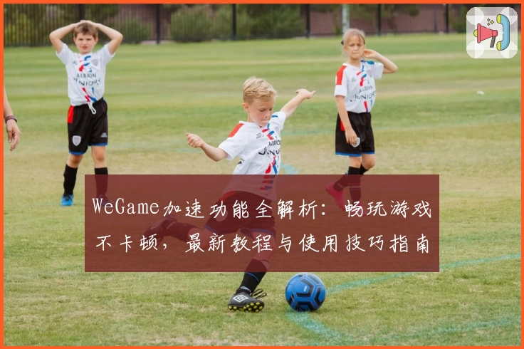 WeGame加速功能全解析：畅玩游戏不卡顿，最新教程与使用技巧指南