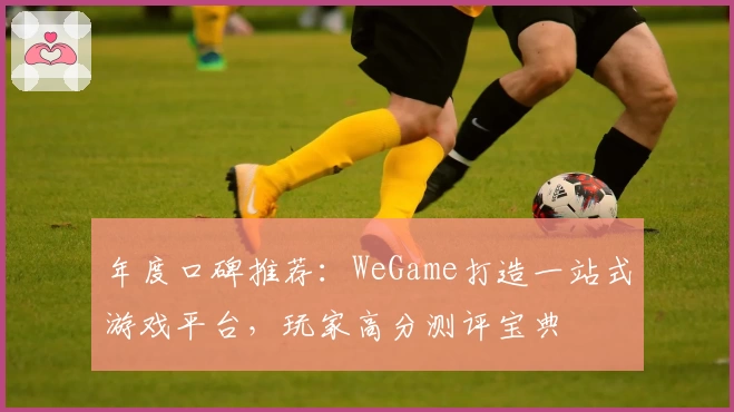 年度口碑推荐：WeGame打造一站式游戏平台，玩家高分测评宝典