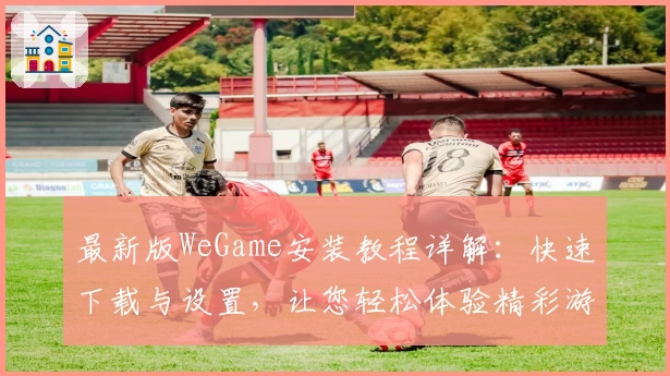 最新版WeGame安装教程详解：快速下载与设置，让您轻松体验精彩游戏世界