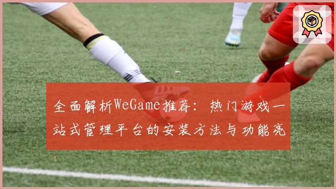 全面解析WeGame推荐：热门游戏一站式管理平台的安装方法与功能亮点