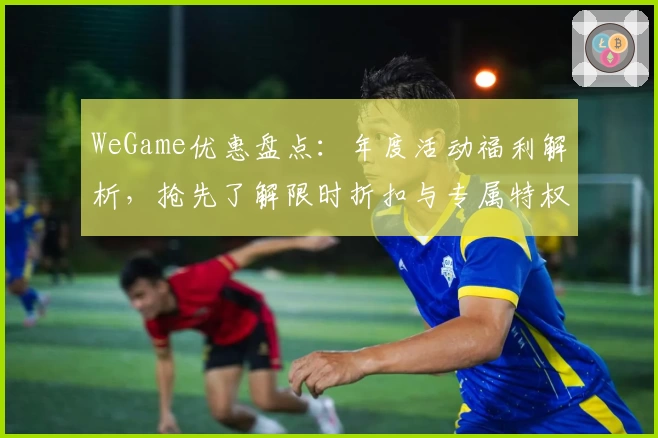 WeGame优惠盘点：年度活动福利解析，抢先了解限时折扣与专属特权