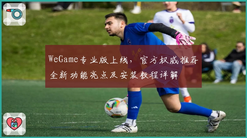 WeGame专业版上线,官方权威推荐全新功能亮点及安装教程详解