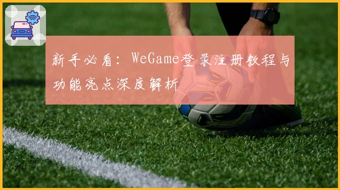 新手必看：WeGame登录注册教程与功能亮点深度解析