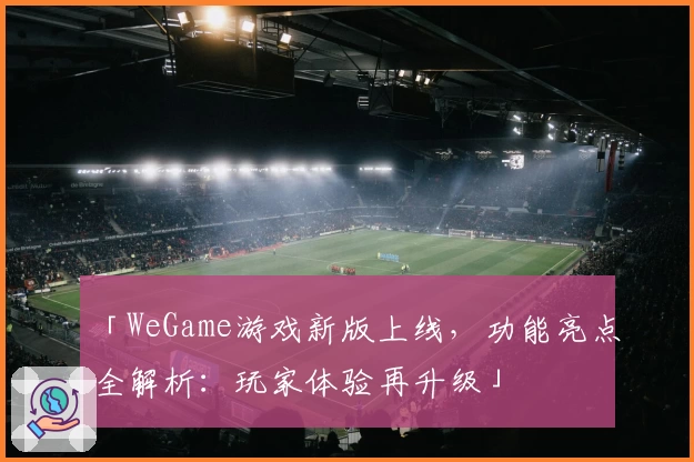 「WeGame游戏新版上线，功能亮点全解析：玩家体验再升级」