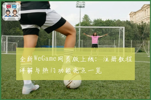 全新WeGame网页版上线：注册教程详解与热门功能亮点一览