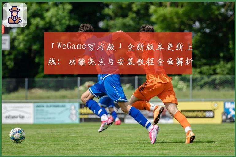 「WeGame官方版」全新版本更新上线：功能亮点与安装教程全面解析