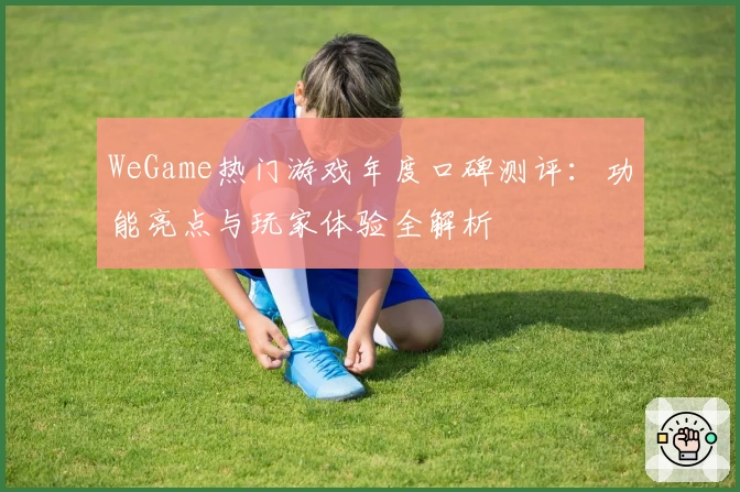 WeGame热门游戏年度口碑测评：功能亮点与玩家体验全解析
