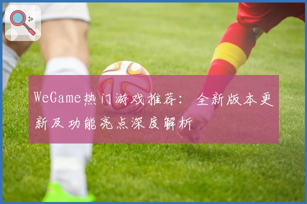 WeGame热门游戏推荐：全新版本更新及功能亮点深度解析