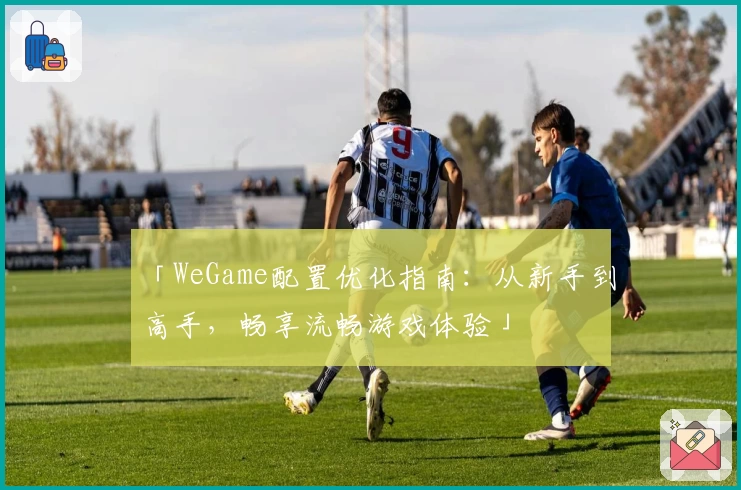 「WeGame配置优化指南：从新手到高手，畅享流畅游戏体验」