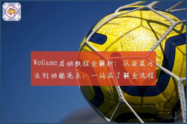 WeGame启动教程全解析：从安装方法到功能亮点，一站式了解全流程