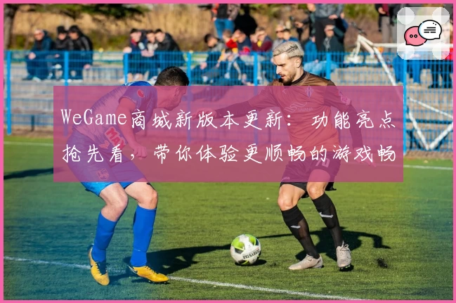 WeGame商城新版本更新：功能亮点抢先看，带你体验更顺畅的游戏畅玩平台