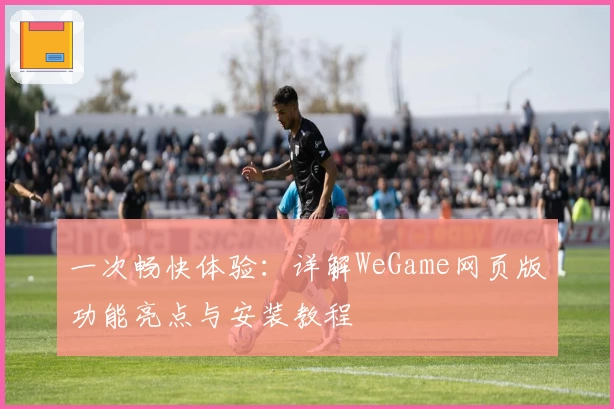 一次畅快体验：详解WeGame网页版功能亮点与安装教程