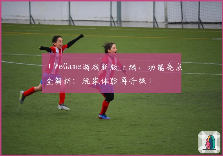 「WeGame游戏新版上线，功能亮点全解析：玩家体验再升级」