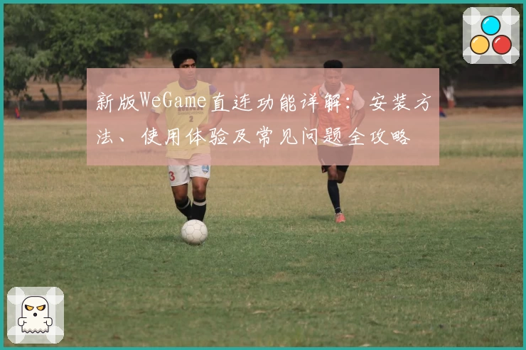 新版WeGame直连功能详解:安装方法、使用体验及常见问题全攻略