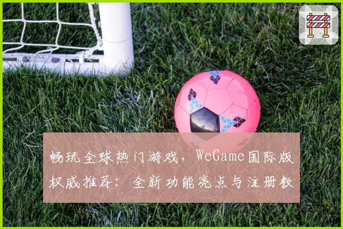 畅玩全球热门游戏，WeGame国际版权威推荐：全新功能亮点与注册教程详解
