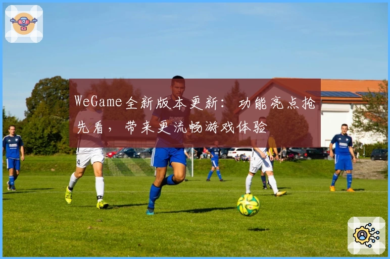 WeGame全新版本更新：功能亮点抢先看，带来更流畅游戏体验