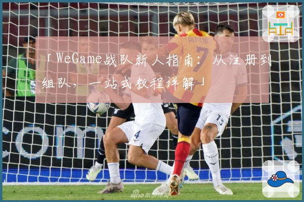 「WeGame战队新人指南：从注册到组队，一站式教程详解」