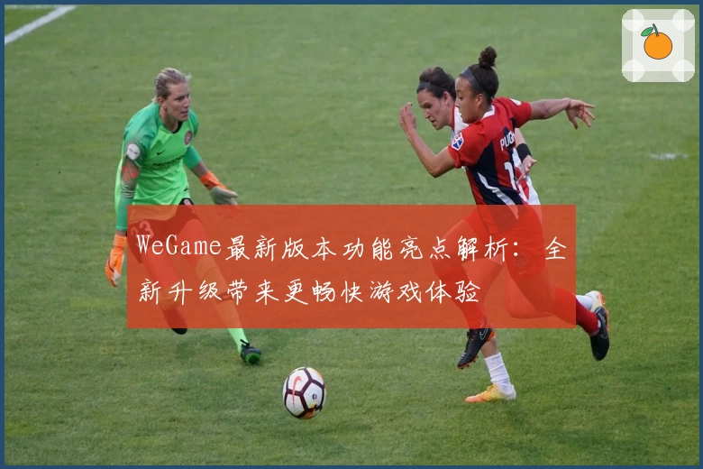 WeGame最新版本功能亮点解析:全新升级带来更畅快游戏体验